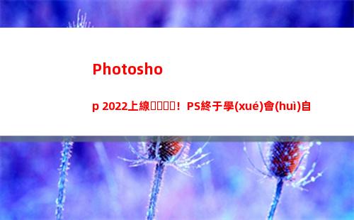 Photoshop 2022上線！PS終于學(xué)會(huì)自己做合成了(photoshop電腦版怎么下載)